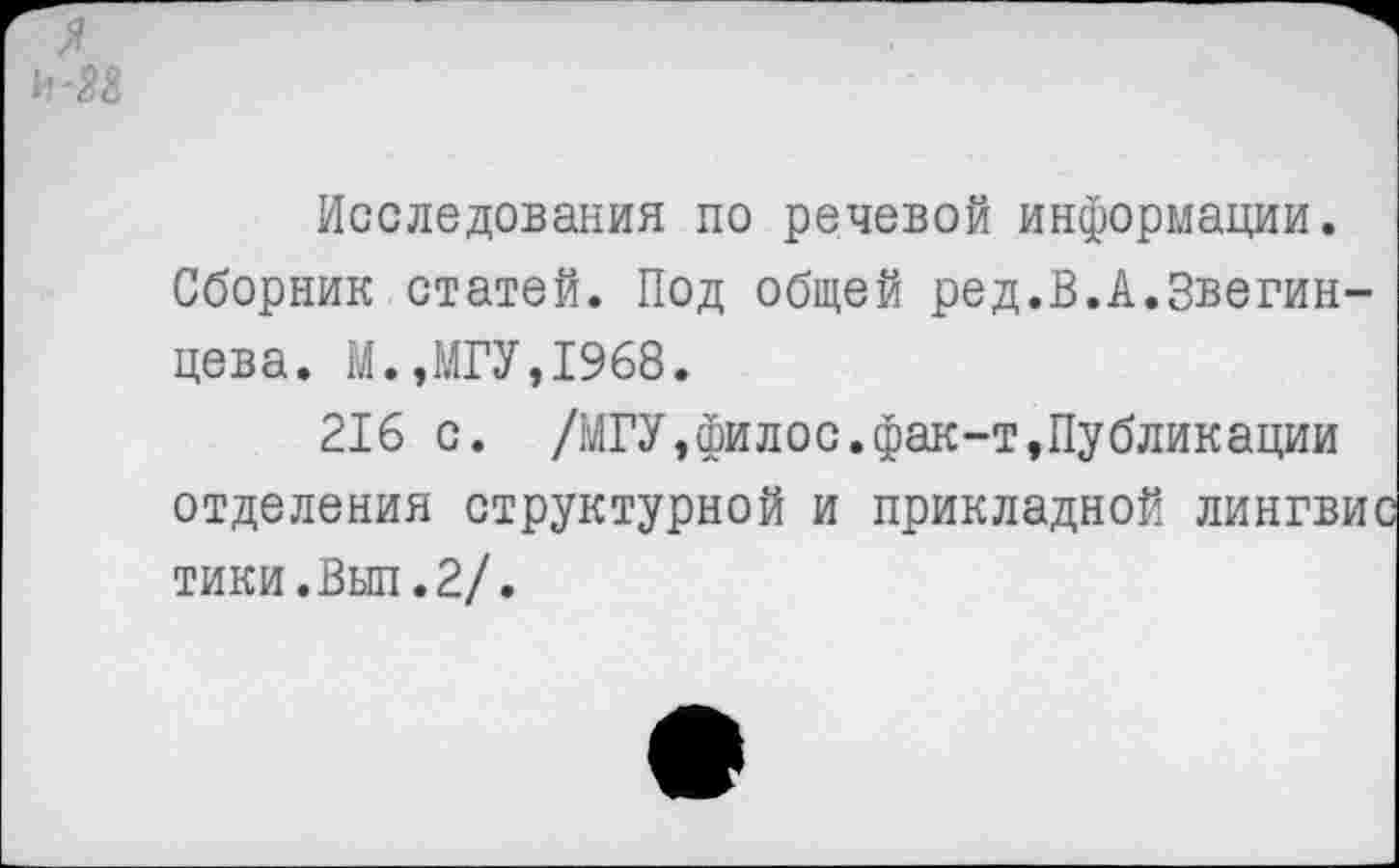 ﻿И-М
Исследования по речевой информации.
Сборник статей. Под общей ред.В.А.Звегин-цева. М.,МГУ,1968.
216 с. /МГУ,филос.фак-т,Публикации отделения структурной и прикладной лингвис тики.Вып.2/.